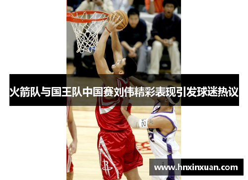 火箭队与国王队中国赛刘伟精彩表现引发球迷热议